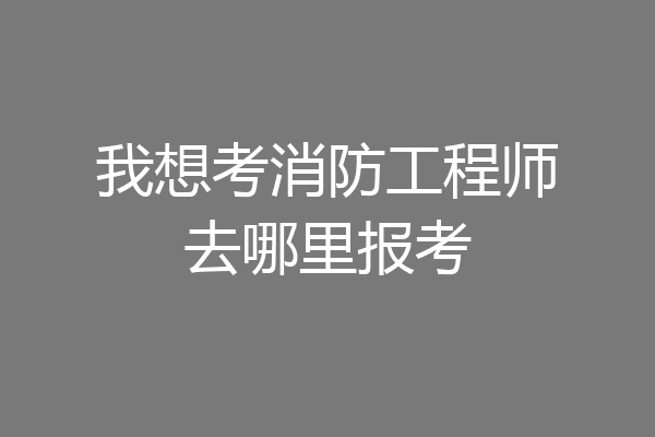 我想考消防工程师去哪里报考