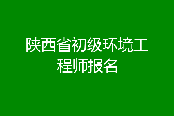 陕西省初级环境工程师报名