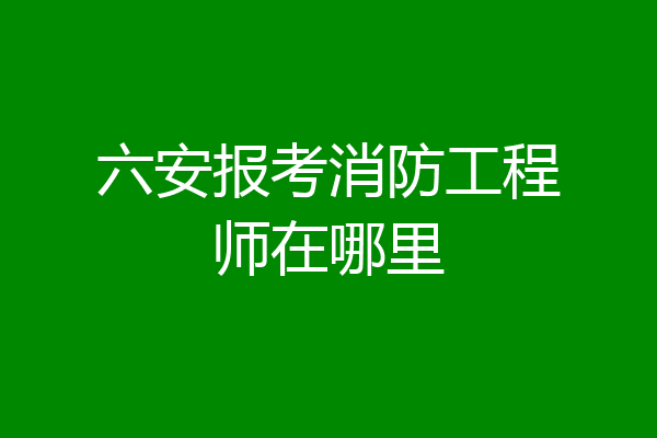六安报考消防工程师在哪里