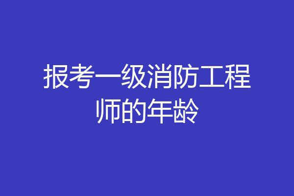 报考一级消防工程师的年龄