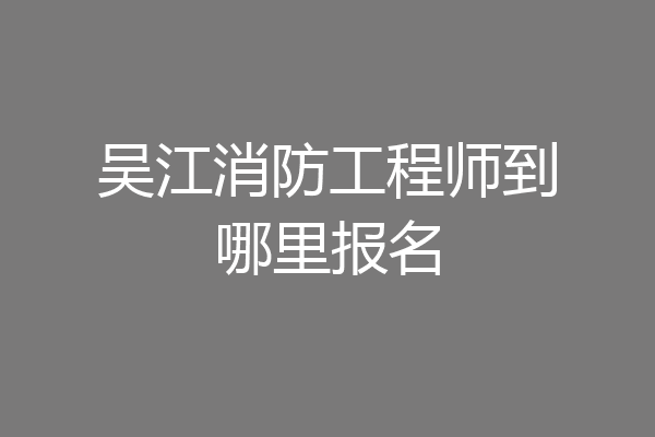 吴江消防工程师到哪里报名