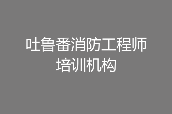 吐鲁番消防工程师培训机构