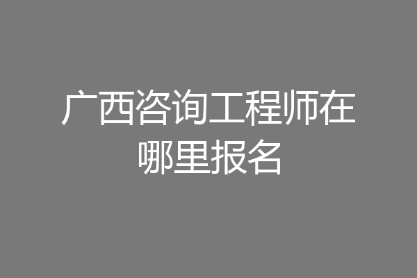 广西咨询工程师在哪里报名