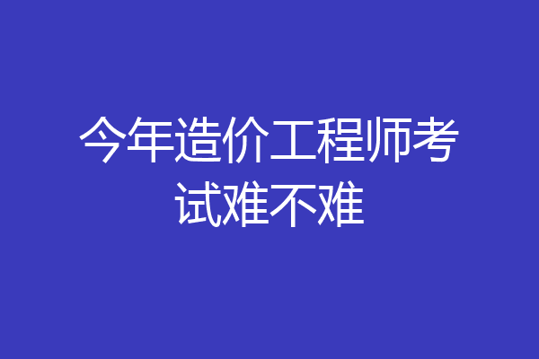 今年造价工程师考试难不难