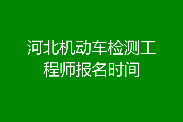 河北机动车检测工程师报名时间