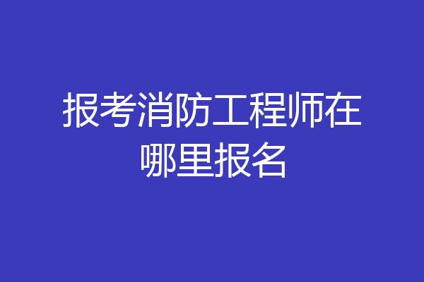 报考消防工程师在哪里报名