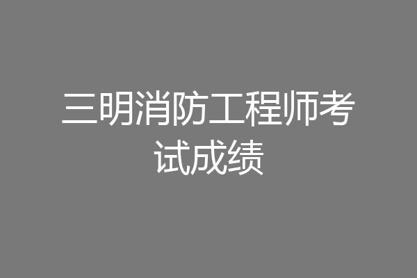 三明消防工程师考试成绩