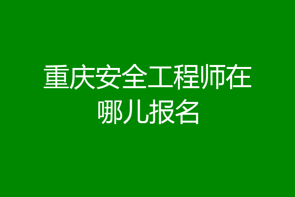 重庆安全工程师在哪儿报名