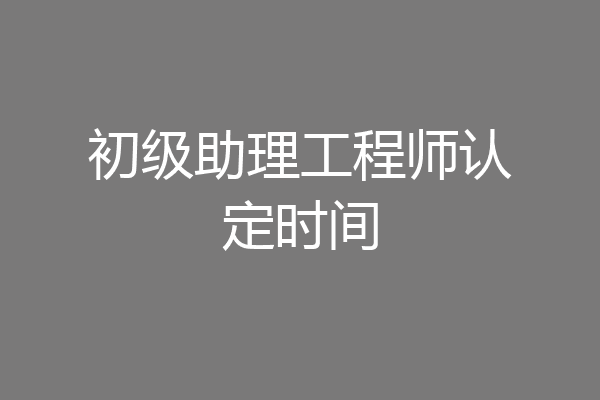 初级助理工程师认定时间