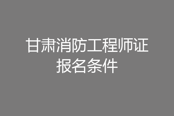 甘肃消防工程师证报名条件