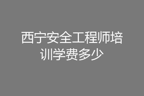 西宁安全工程师培训学费多少