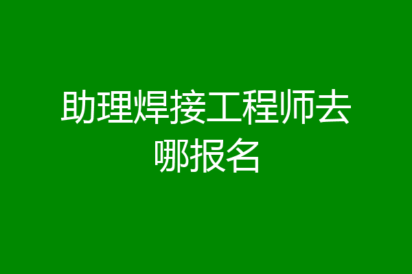 助理焊接工程师去哪报名