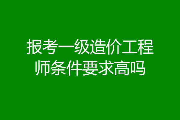 报考一级造价工程师条件要求高吗