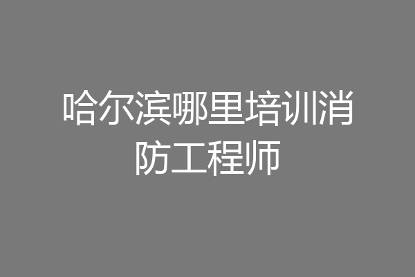 哈尔滨哪里培训消防工程师