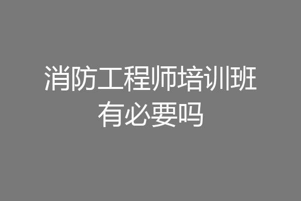 消防工程师培训班有必要吗