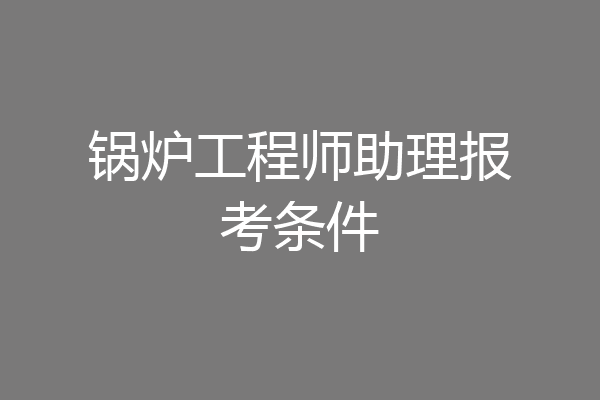 锅炉工程师助理报考条件
