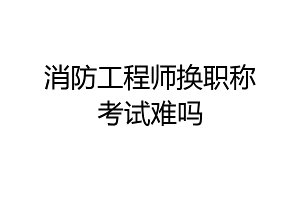 消防工程师换职称考试难吗