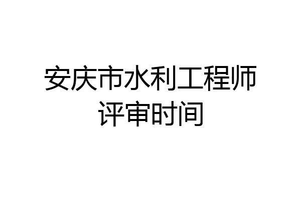安庆市水利工程师评审时间