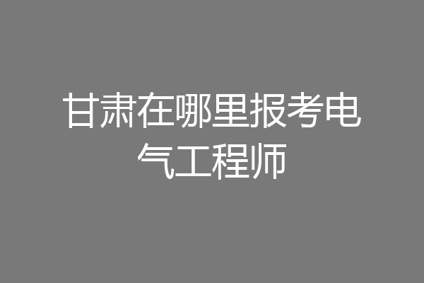 甘肃在哪里报考电气工程师