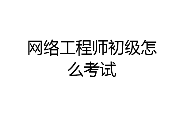 网络工程师初级怎么考试