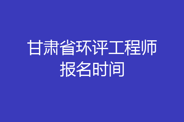甘肃省环评工程师报名时间