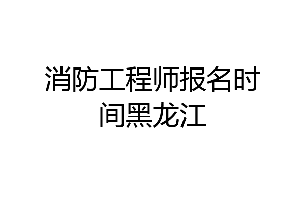 消防工程师报名时间黑龙江