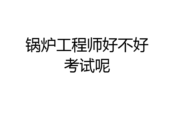 锅炉工程师好不好考试呢