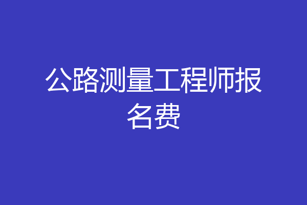 公路测量工程师报名费