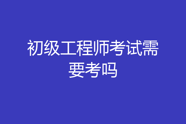 初级工程师考试需要考吗