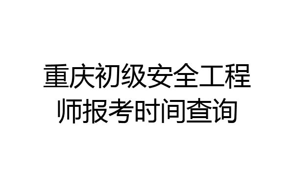 重庆初级安全工程师报考时间查询