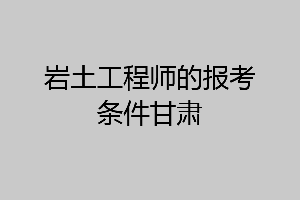 岩土工程师的报考条件甘肃
