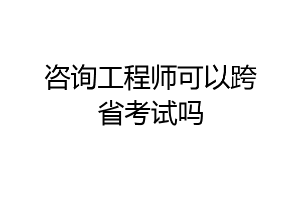 咨询工程师可以跨省考试吗
