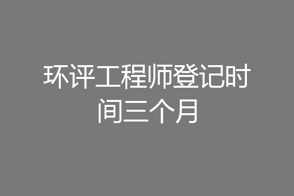 环评工程师登记时间三个月