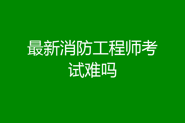 最新消防工程师考试难吗