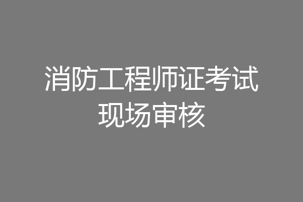 消防工程师证考试现场审核