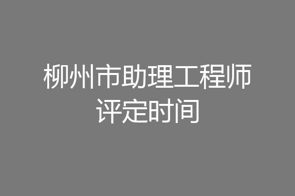 柳州市助理工程师评定时间