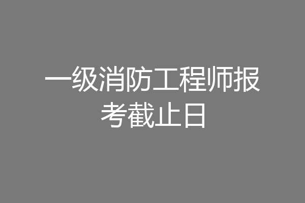 一级消防工程师报考截止日