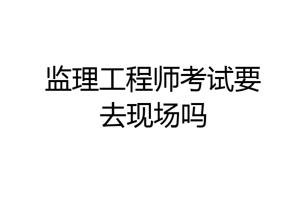 监理工程师考试要去现场吗