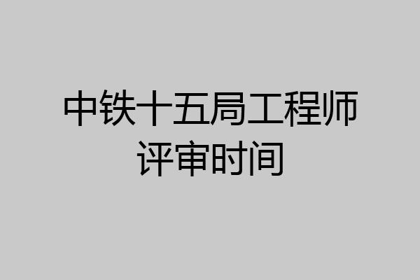 中铁十五局工程师评审时间