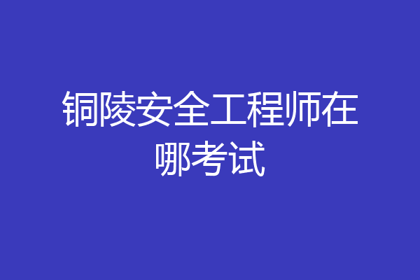 铜陵安全工程师在哪考试