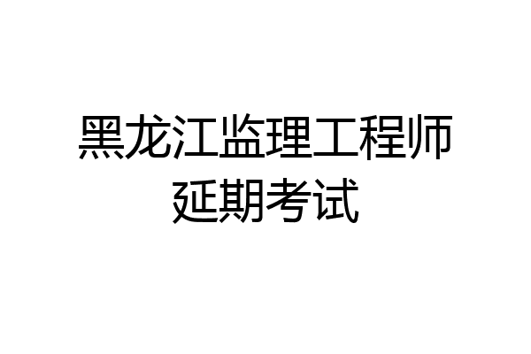 黑龙江监理工程师延期考试