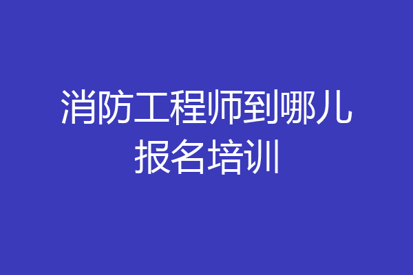 消防工程师到哪儿报名培训