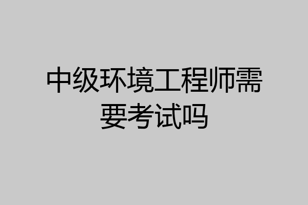 中级环境工程师需要考试吗