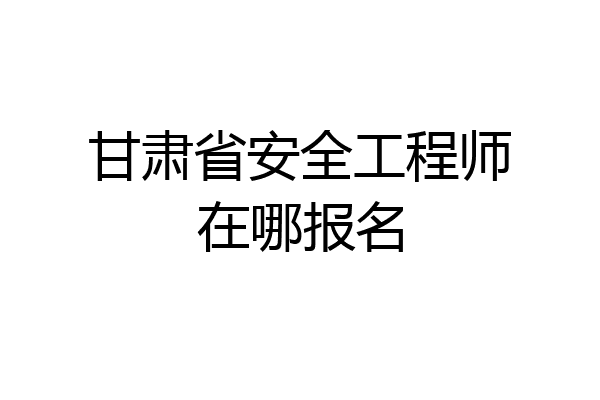 甘肃省安全工程师在哪报名