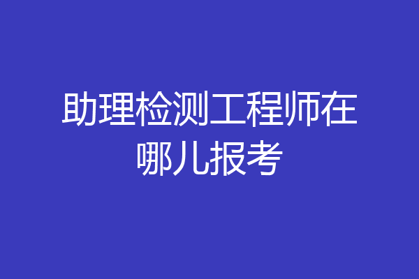 助理检测工程师在哪儿报考