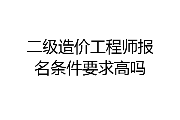 二级造价工程师报名条件要求高吗