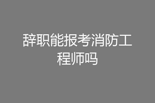 辞职能报考消防工程师吗
