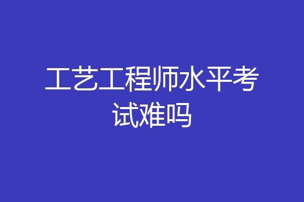 工艺工程师水平考试难吗