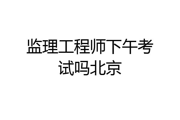 监理工程师下午考试吗北京