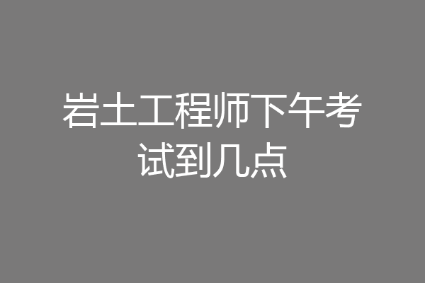 岩土工程师下午考试到几点